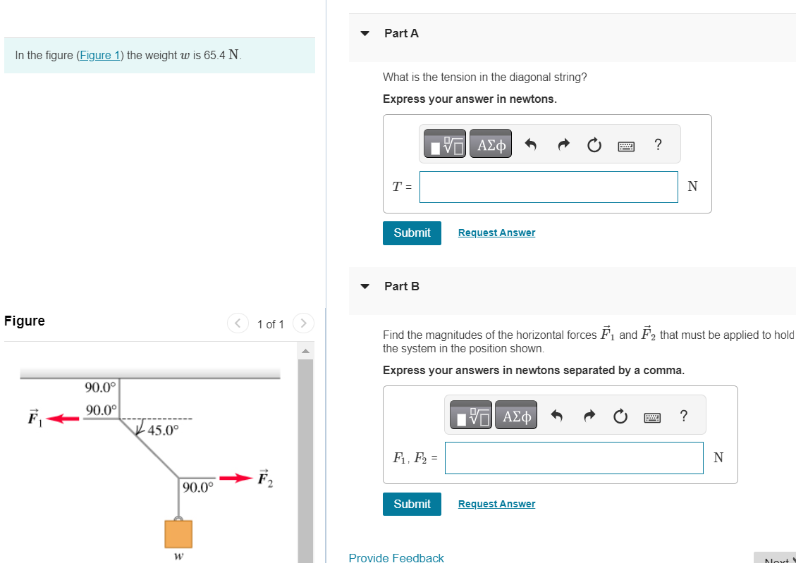 In the figure (Figure 1) the weight w is 65.4 N. Figure 1 of 1 Part A What is the tension in the diagonal string? Express your answer in newtons. Submit Request Answer Part B Find the magnitudes of the horizontal forces F→1 and F→2 that must be applied to hold the system in the position shown. Express your answers in newtons separated by a comma. Submit Request Answer 