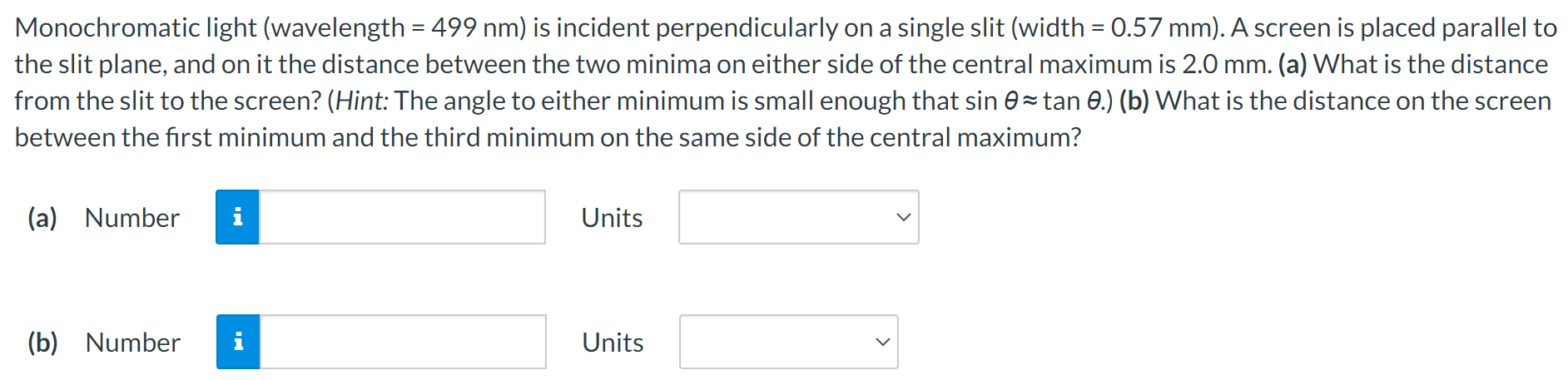 Monochromatic light (wavelength = 499 nm) is incident perpendicularly on a single slit (width = 0.57 mm). A screen is placed parallel to the slit plane, and on it the distance between the two minima on either side of the central maximum is 2.0 mm. (a) What is the distance from the slit to the screen? (Hint: The angle to either minimum is small enough that sin⁡θ ≈tan⁡θ.) (b) What is the distance on the screen between the first minimum and the third minimum on the same side of the central maximum? (a) Number Units (b) Number Units