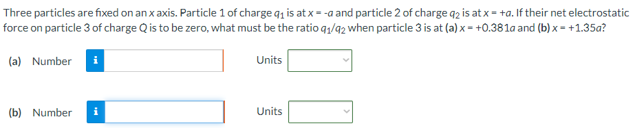 Three particles are fixed on an x axis. Particle 1 of charge q1 is at x = −a and particle 2 of charge q2 is at x = +a. If their net electrostatic force on particle 3 of charge Q is to be zero, what must be the ratio q1/q2 when particle 3 is at (a) x = +0.381a and (b) x = +1.35a? (a) Number Units (b) Number Units