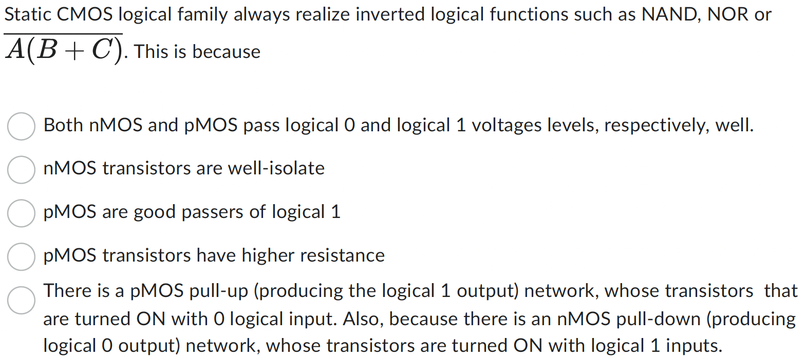 Static CMOS logical family always realize inverted logical functions such as NAND, NOR or A(B+C)¯. This is because Both nMOS and pMOS pass logical 0 and logical 1 voltages levels, respectively, well. nMOS transistors are well-isolate pMOS are good passers of logical 1 pMOS transistors have higher resistance There is a pMOS pull-up (producing the logical 1 output) network, whose transistors that are turned ON with 0 logical input. Also, because there is an nMOS pull-down (producing logical 0 output) network, whose transistors are turned ON with logical 1 inputs.