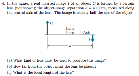 In the figure, a real inverted image I of an object O is formed by a certain lens (not shown); the object-image separation d = 40.0 cm, measured along the central axis of the lens. The image is exactly half the size of the object. (a) What kind of lens must be used to produce this image? (b) How far from the object must the lens be placed? (c) What is the focal length of the lens?