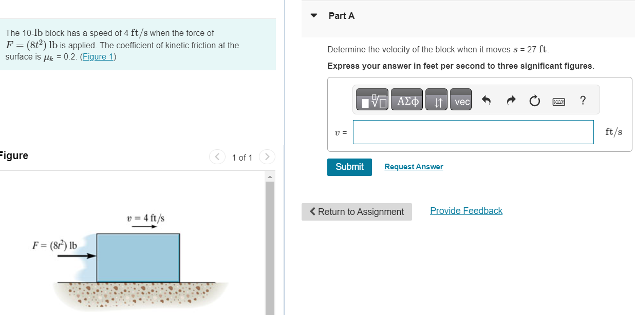 The 10-lb block has a speed of 4 ft/s when the force of F = (8t2) lb is applied. The coefficient of kinetic friction at the surface is μk = 0.2. (Figure 1) Figure 1 of 1 Part A Determine the velocity of the block when it moves s = 27 ft. Express your answer in feet per second to three significant figures. v = ft/s Submit Request Answer  Return to Assignment Provide Feedback