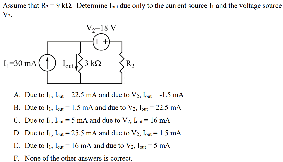 Assume that R2 = 9 kΩ. Determine Iout due only to the current source I1 and the voltage source V2. A. Due to I1, Iout = 22.5 mA and due to V2, Iout = -1.5 mA B. Due to I1, Iout = 1.5 mA and due to V2, Iout = 22.5 mA C. Due to I1, Iout = 5 mA and due to V2, Iout = 16 mA D. Due to I1, Iout = 25.5 mA and due to V2, Iout = 1.5 mA E. Due to I1, Iout = 16 mA and due to V2, Iout = 5 mA F. None of the other answers is correct.