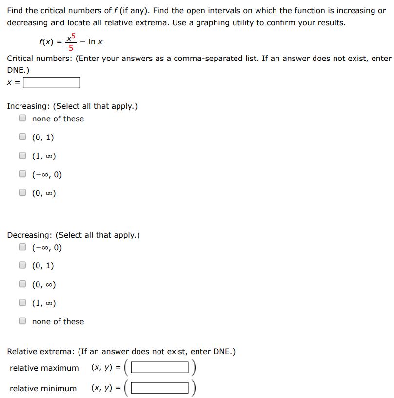 Find the critical numbers of f (if any). Find the open intervals on which the function is increasing or decreasing and locate all relative extrema. Use a graphing utility to confirm your results. f(x) = x5 5 − ln⁡x Critical numbers: (Enter your answers as a comma-separated list. If an answer does not exist, enter DNE.) x = Increasing: (Select all that apply. ) none of these (0, 1) (1, ∞) (−∞, 0) (0, ∞) Decreasing: (Select all that apply. ) (−∞, 0) (0, 1) (0, ∞) (1, ∞) none of these Relative extrema: (If an answer does not exist, enter DNE. ) relative maximum (x, y) = ( ) relative minimum (x, y) = ( )