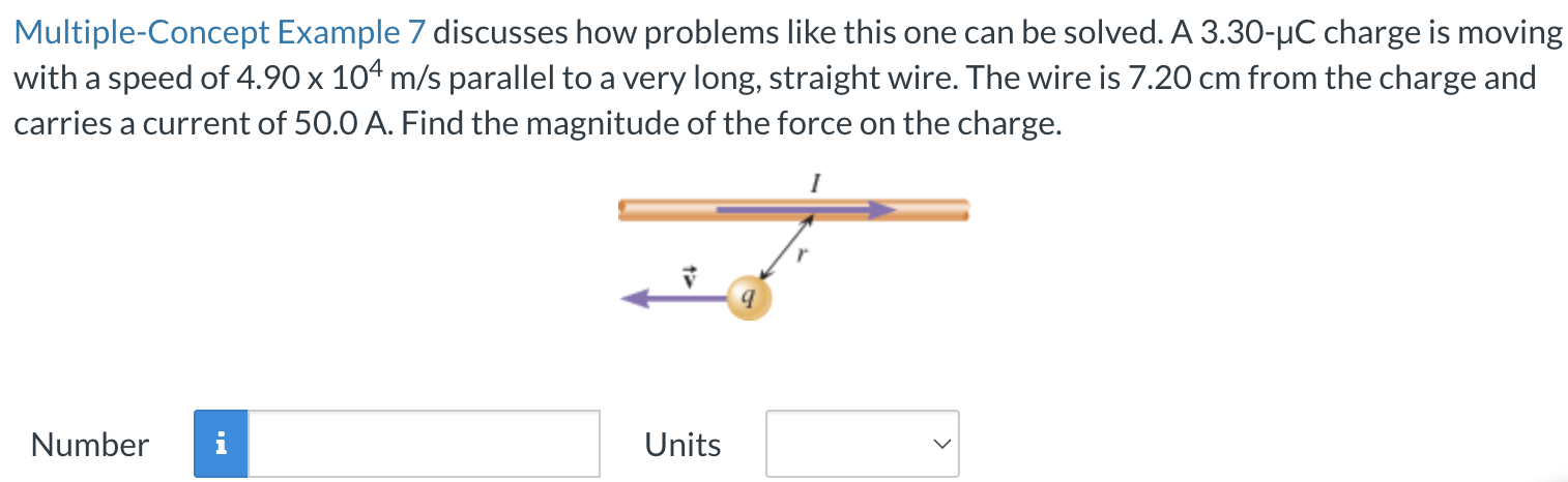 A 3.30−μC charge is moving with a speed of 4.90×104 m/s parallel to a very long, straight wire. The wire is 7.20 cm from the charge and carries a current of 50.0 A. Find the magnitude of the force on the charge. Number Units Multiple-Concept Example 7 discusses how problems like this one can be solved.