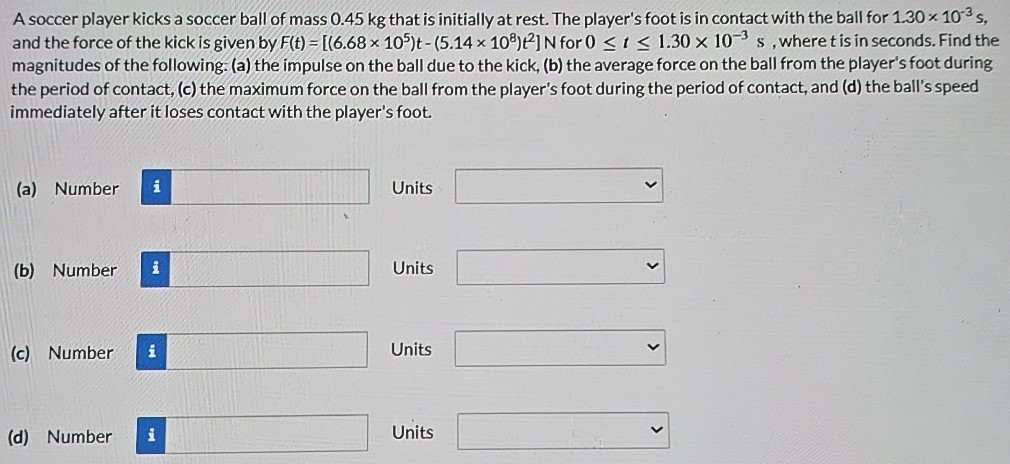 A soccer player kicks a soccer ball of mass 0.45 kg that is initially at rest. The player's foot is in contact with the ball for 1.30×10−3 s, and the force of the kick is given by F(t) = [(6.68×105)t − (5.14×108)t2] N for 0 ≤ t ≤ 1.30×10−3 s, where t is in seconds. Find the magnitudes of the following: (a) the impulse on the ball due to the kick, (b) the average force on the ball from the player's foot during the period of contact, (c) the maximum force on the ball from the player's foot during the period of contact, and (d) the ball's speed immediately after it loses contact with the player's foot. (a) Number Units (b) Number Units (c) Number Units (d) Number Units (d) Number Units