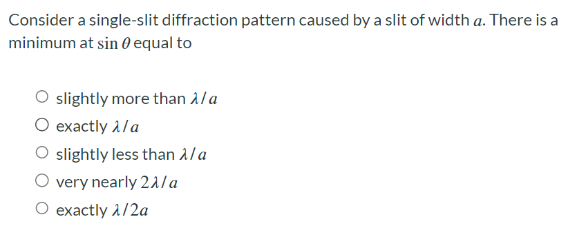 Consider a single-slit diffraction pattern caused by a slit of width a. There is a minimum at sin⁡θ equal to slightly more than λ/a exactly λ/a slightly less than λ/a very nearly 2λ/a exactly λ/2a