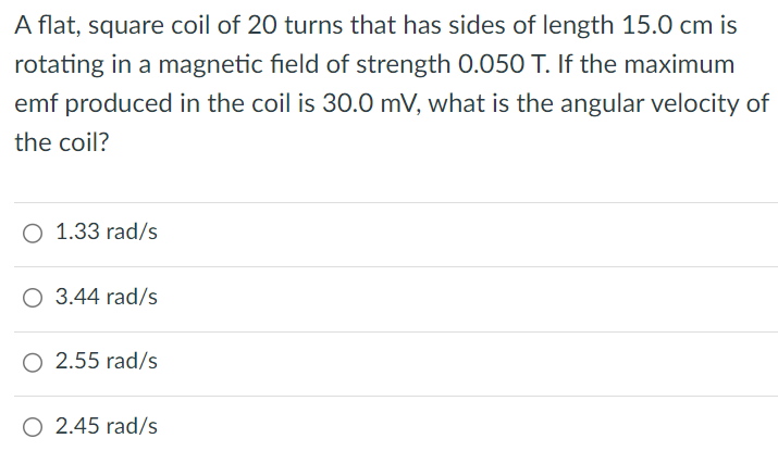 A flat, square coil of 20 turns that has sides of length 15.0 cm is rotating in a magnetic field of strength 0.050 T. If the maximum emf produced in the coil is 30.0 mV, what is the angular velocity of the coil? 1.33 rad/s 3.44 rad/s 2.55 rad/s 2.45 rad/s