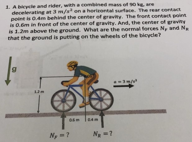 A bicycle and rider, with a combined mass of 90 kg, are decelerating at 3 m/s2 on a horizontal surface. The rear contact point is 0.4 m behind the center of gravity. The front contact point is 0.6 m in front of the center of gravity. And, the center of gravity is 1.2 m above the ground. What are the normal forces NF and NR that the ground is putting on the wheels of the bicycle?