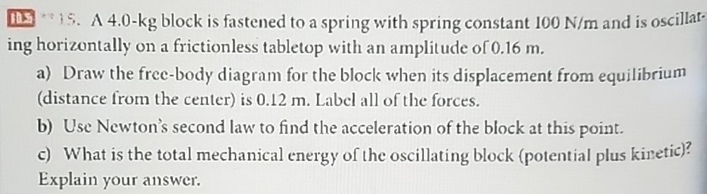 A 4.0−kg block is fastened to a spring with spring constant 100 N/m and is oscillating horizontally on a frictionless tabletop with an amplitude of 0.16 m. a) Draw the free-body diagram for the block when its displacement from equilibrium (distance from the center) is 0.12 m. Label all of the forces. b) Use Newton's second law to find the acceleration of the block at this point. c) What is the total mechanical energy of the oscillating block (potential plus kinetic)? Explain your answer.