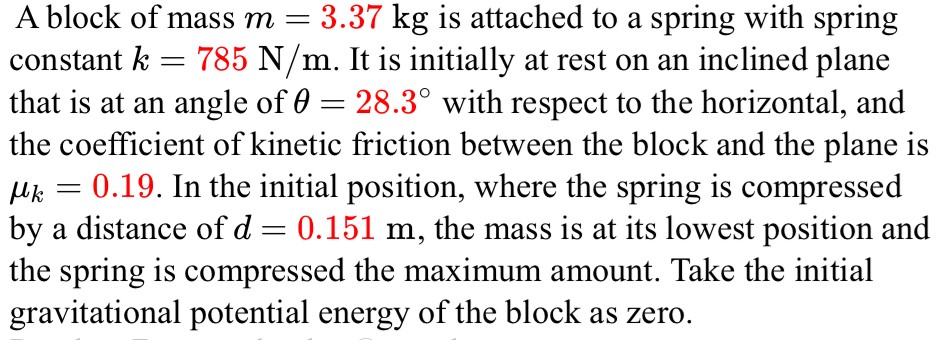 A block of mass m = 3.37 kg is attached to a spring with spring constant k = 785 N/m. It is initially at rest on an inclined plane that is at an angle of θ = 28.3∘ with respect to the horizontal, and the coefficient of kinetic friction between the block and the plane is μk = 0.19. In the initial position, where the spring is compressed by a distance of d = 0.151 m, the mass is at its lowest position and the spring is compressed the maximum amount. Take the initial gravitational potential energy of the block as zero.