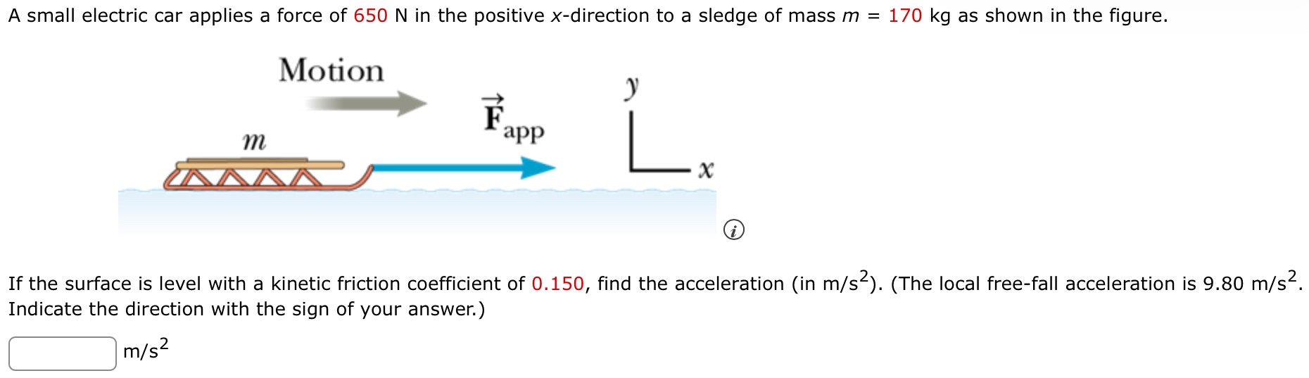 A small electric car applies a force of 650 N in the positive x-direction to a sledge of mass m = 170 kg as shown in the figure. If the surface is level with a kinetic friction coefficient of 0.150, find the acceleration (in m/s2). (The local free-fall acceleration is 9.80 m/s2. Indicate the direction with the sign of your answer.) m/s2