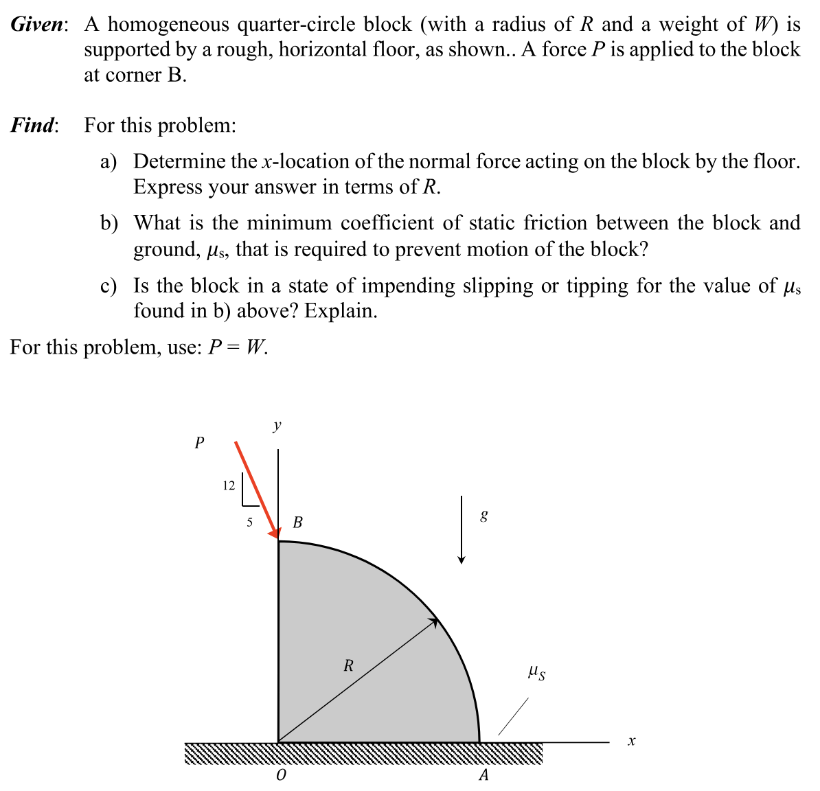 Given: A homogeneous quarter-circle block (with a radius of R and a weight of W ) is supported by a rough, horizontal floor, as shown.. A force P is applied to the block at corner B. Find: For this problem: a) Determine the x-location of the normal force acting on the block by the floor. Express your answer in terms of R. b) What is the minimum coefficient of static friction between the block and ground, μs, that is required to prevent motion of the block? c) Is the block in a state of impending slipping or tipping for the value of μs found in b) above? Explain. For this problem, use: P = W.