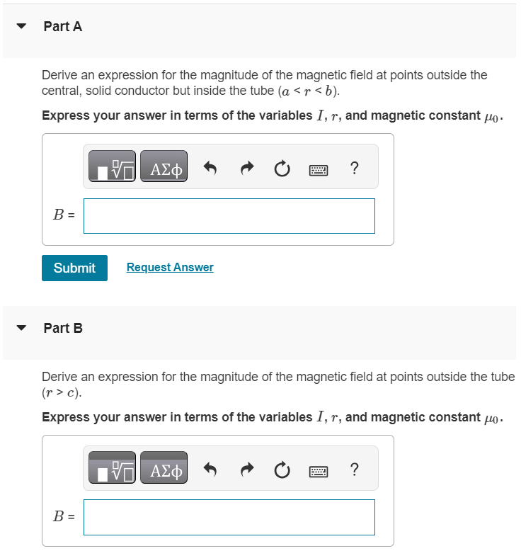 Coaxial Cable. A solid conductor with radius a is supported by insulating disks on the axis of a conducting tube with inner radius b and outer radius c in the following figure. The central conductor and tube carry equal currents I in opposite directions. The currents are distributed uniformly over the cross sections of each conductor. (Figure 1) Figure 1 of 1 Part A Derive an expression for the magnitude of the magnetic field at points outside the central, solid conductor but inside the tube ( a < r < b ). Express your answer in terms of the variables I, r, and magnetic constant μ0. Submit Request Answer Part B Derive an expression for the magnitude of the magnetic field at points outside the tube (r > c). Express your answer in terms of the variables I, r, and magnetic constant μ0.