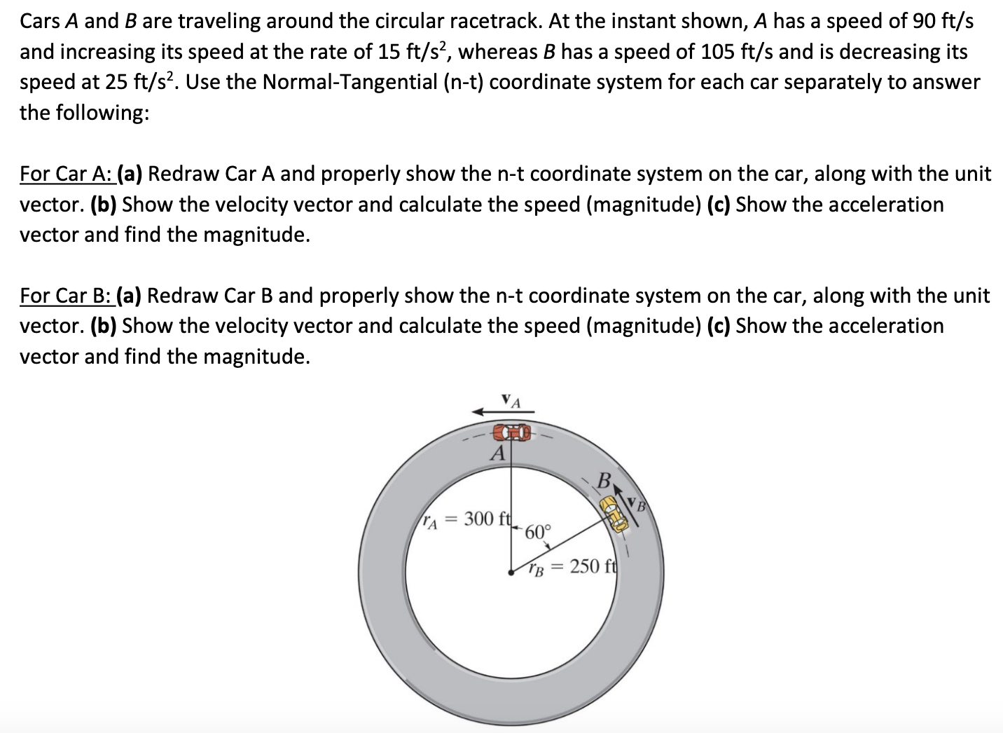 Cars A and B are traveling around the circular racetrack. At the instant shown, A has a speed of 90 ft/s and increasing its speed at the rate of 15 ft/s2, whereas B has a speed of 105 ft/s and is decreasing its speed at 25 ft/s2. Use the Normal-Tangential (n−t) coordinate system for each car separately to answer the following: For Car A: (a) Redraw Car A and properly show the n-t coordinate system on the car, along with the unit vector. (b) Show the velocity vector and calculate the speed (magnitude) (c) Show the acceleration vector and find the magnitude. For Car B: (a) Redraw Car B and properly show the n-t coordinate system on the car, along with the unit vector. (b) Show the velocity vector and calculate the speed (magnitude) (c) Show the acceleration vector and find the magnitude.