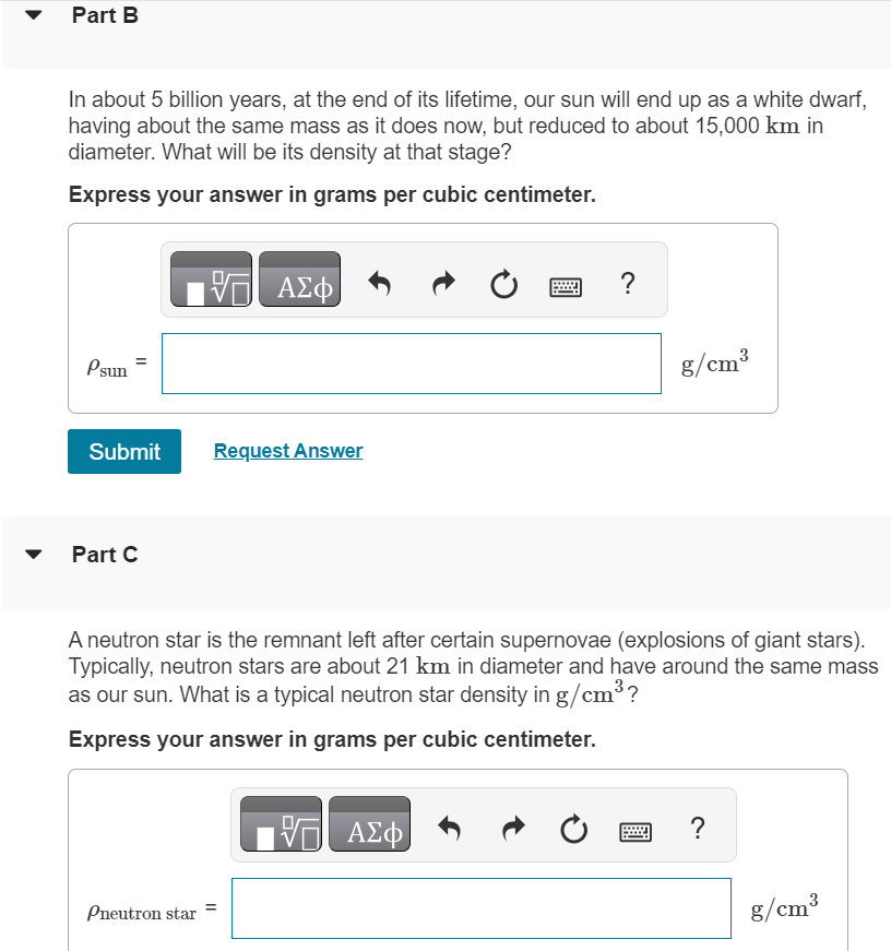 Recall that density is mass divided by volume, and consult the textbook as needed. Part B In about 5 billion years, at the end of its lifetime, our sun will end up as a white dwarf, having about the same mass as it does now, but reduced to about 15, 000 km in diameter. What will be its density at that stage? Express your answer in grams per cubic centimeter. Part B In about 5 billion years, at the end of its lifetime, our sun will end up as a white dwarf, having about the same mass as it does now, but reduced to about 15, 000 km in diameter. What will be its density at that stage? Express your answer in grams per cubic centimeter. Submit Request Answer Part C A neutron star is the remnant left after certain supernovae (explosions of giant stars). Typically, neutron stars are about 21 km in diameter and have around the same mass as our sun. What is a typical neutron star density in g/cm3 ? Express your answer in grams per cubic centimeter. 