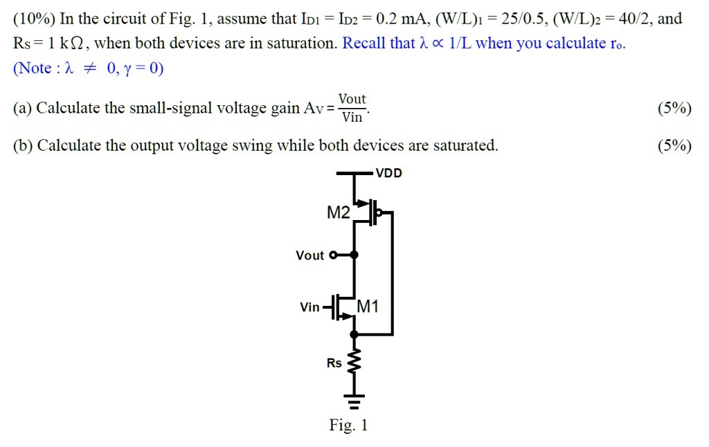 (10%) In the circuit of Fig. 1 , assume that ID1 = ID2 = 0.2 mA, (W/L)1 = 25 /0.5, (W/L)2 = 40 /2, and RsS = 1 kΩ, when both devices are in saturation. Recall that λ∝1/L when you calculate ro. Note :λ≠0, γ = 0) (a) Calculate the small-signal voltage gain Av = Vout Vin . (b) Calculate the output voltage swing while both devices are saturated. Fig. 1