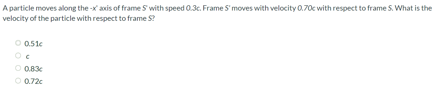 A particle moves along the -x’ axis of frame S’ with speed 0.3c. Frame S’ moves with velocity 0.70c with respect to frame S. What is the velocity of the particle with respect to frame S? 0.51c c 0.83c 0.72c