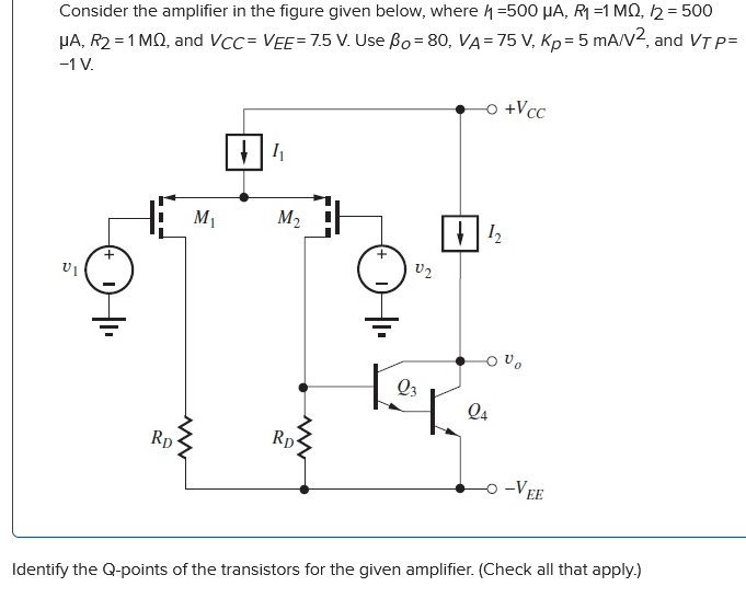 Consider the amplifier in the figure given below, where I1 = 500 μA, R1 = 1 MΩ, I2 = 500 μA, R2 = 1 MΩ, and VCC = VEE = 7.5 V. Use βO = 80, VA = 75 V, KP = 5 mA/V2, and VTP = −1 V. Identify the Q-points of the transistors for the given amplifier. (Check all that apply.)