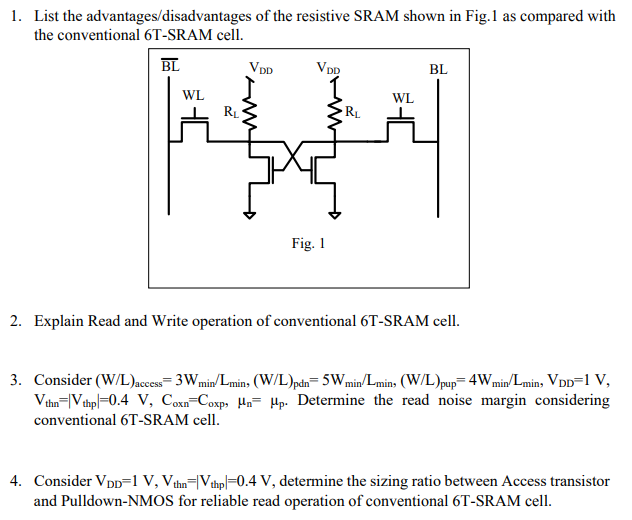 List the advantages/disadvantages of the resistive SRAM shown in Fig. 1 as compared with the conventional 6 T-SRAM cell. Explain Read and Write operation of conventional 6 T-SRAM cell. Consider (W/L)access = 3Wmin/Lmin , (W/L)pdn = 5Wmin/Lmin , (W/L)pup = 4Wmin/Lmin , VDD = 1 V, Vthn = |Vthp| = 0.4 V, Coxn = Coxp , μn = μp. Determine the read noise margin considering conventional 6 T-SRAM cell. Consider VDD = 1 V, Vthn = |Vthp | = 0.4 V, determine the sizing ratio between Access transistor and Pulldown-NMOS for reliable read operation of conventional 6 T-SRAM cell.