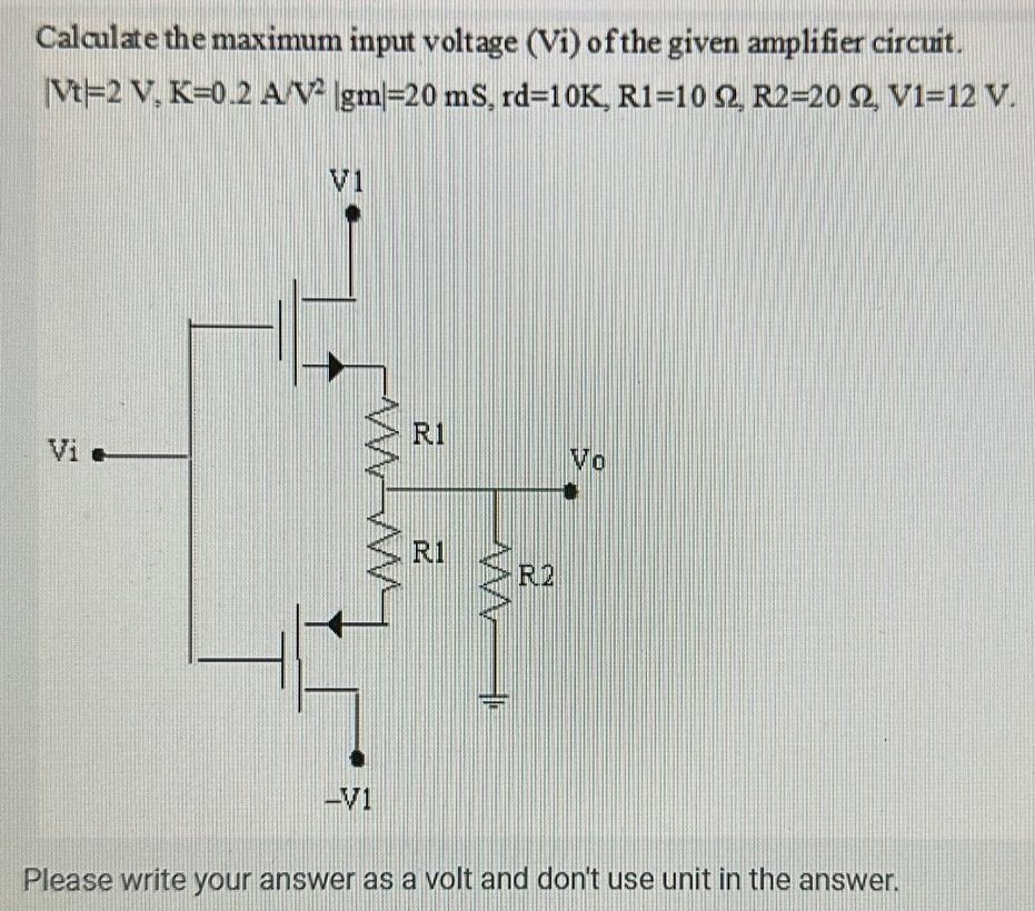 Calculate the maximum input voltage (Vi) of the given amplifier circuit. |Vt| = 2 V, K = 0.2 A/V2 |gm| = 20 mS, rd = 10 K, R1 = 10 Ω, R2 = 20 Ω, V1 = 12 V. Please write your answer as a volt and don't use unit in the answer.