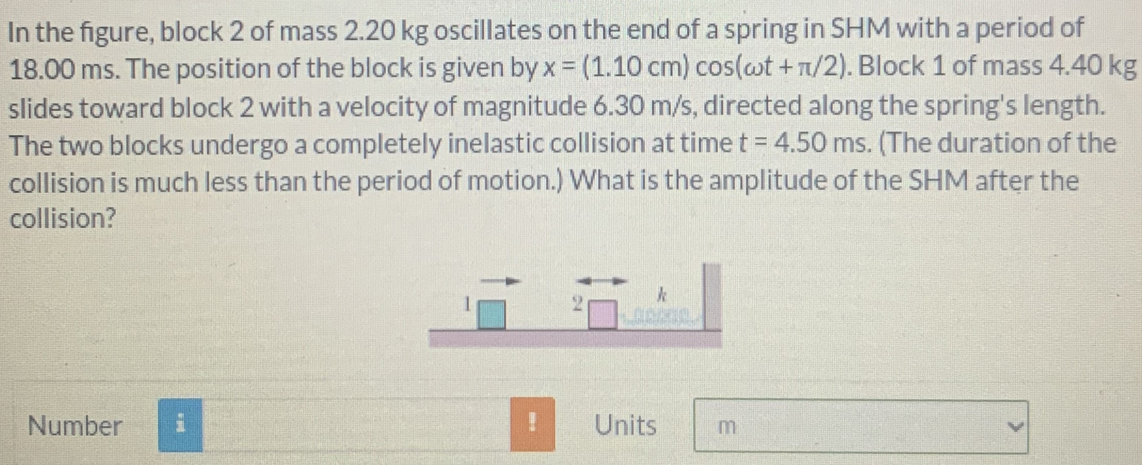 In the figure, block 2 of mass 2.20 kg oscillates on the end of a spring in SHM with a period of 18.00 ms. The position of the block is given by x = (1.10 cm)cos⁡(ωt + π/2). Block 1 of mass 4.40 kg slides toward block 2 with a velocity of magnitude 6.30 m/s, directed along the spring's length. The two blocks undergo a completely inelastic collision at time t = 4.50 ms. (The duration of the collision is much less than the period of motion. ) What is the amplitude of the SHM after the collision? Number Units