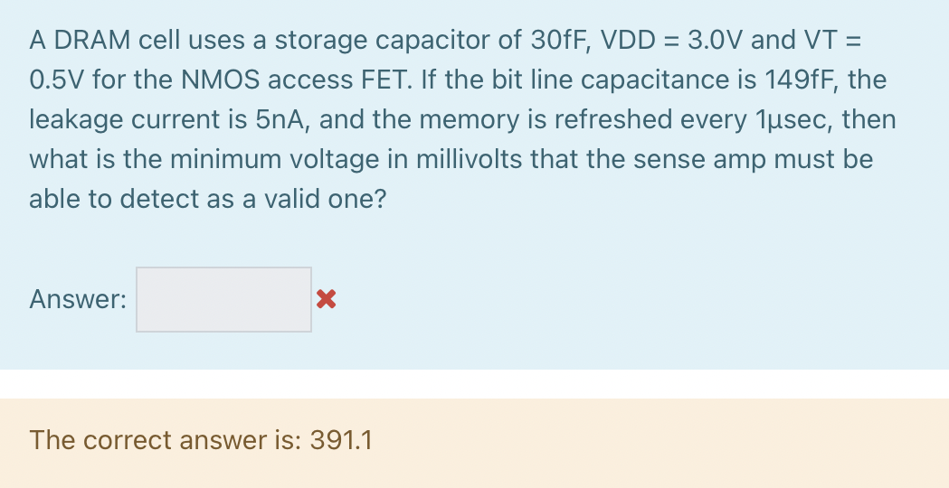 A DRAM cell uses a storage capacitor of 30 fF, VDD = 3.0 V and VT = 0.5 V for the NMOS access FET. If the bit line capacitance is 149 fF, the leakage current is 5 nA, and the memory is refreshed every 1 μsec, then what is the minimum voltage in millivolts that the sense amp must be able to detect as a valid one? Answer: The correct answer is: 391.1 