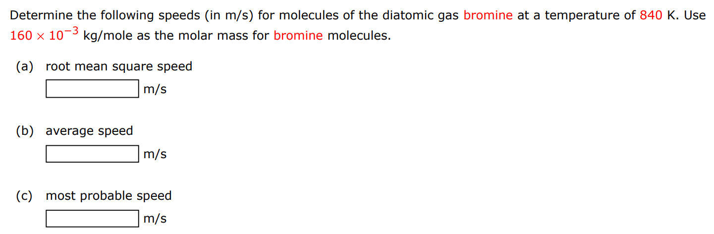 Determine the following speeds (in m/s) for molecules of the diatomic gas bromine at a temperature of 840 K. Use 160×10−3 kg/mole as the molar mass for bromine molecules. (a) root mean square speed m/s (b) average speed m/s (c) most probable speed m/s 