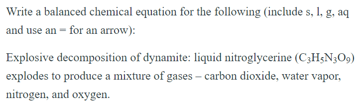 Write a balanced chemical equation for the following (include s, l, g, aq and use an = for an arrow): Explosive decomposition of dynamite: liquid nitroglycerine (C3H5N3O9) explodes to produce a mixture of gases - carbon dioxide, water vapor, nitrogen, and oxygen. 