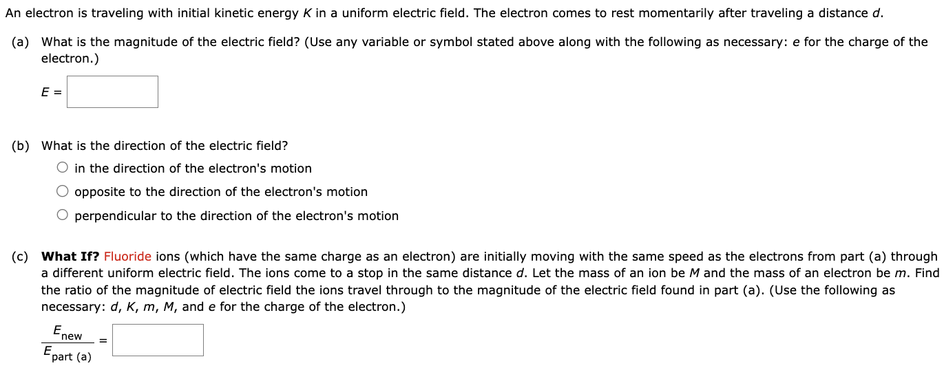 An electron is traveling with initial kinetic energy K in a uniform electric field. The electron comes to rest momentarily after traveling a distance d. (a) What is the magnitude of the electric field? (Use any variable or symbol stated above along with the following as necessary: e for the charge of the electron.) E = (b) What is the direction of the electric field? in the direction of the electron's motion opposite to the direction of the electron's motion perpendicular to the direction of the electron's motion (c) What If? Fluoride ions (which have the same charge as an electron) are initially moving with the same speed as the electrons from part (a) through a different uniform electric field. The ions come to a stop in the same distance d. Let the mass of an ion be M and the mass of an electron be m. Find the ratio of the magnitude of electric field the ions travel through to the magnitude of the electric field found in part (a). (Use the following as necessary: d, k, m, M, and e for the charge of the electron.) Enew Epart (a) =