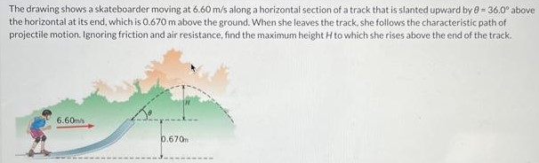 The drawing shows a skateboarder moving at 6.60 m/s along a horizontal section of a track that is slanted upward by θ = 36.0∘ above the horizontal at its end, which is 0.670 m above the ground. When she leaves the track, she follows the characteristic path of projectile motion. Ignoring friction and air resistance, find the maximum height H to which she rises above the end of the track.