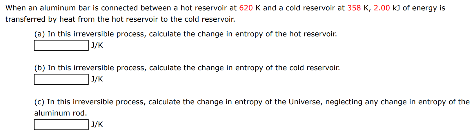 When an aluminum bar is connected between a hot reservoir at 620 K and a cold reservoir at 358 K, 2.00 kJ of energy is transferred by heat from the hot reservoir to the cold reservoir. (a) In this irreversible process, calculate the change in entropy of the hot reservoir. J/K (b) In this irreversible process, calculate the change in entropy of the cold reservoir. J/K (c) In this irreversible process, calculate the change in entropy of the Universe, neglecting any change in entropy of the aluminum rod. J/K 