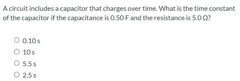 A circuit includes a capacitor that charges over time. What is the time constant of the capacitor if the capacitance is 0.50 F and the resistance is 5.0 Ω ? 0.10 s 10 s 5.5 s 2.5 s