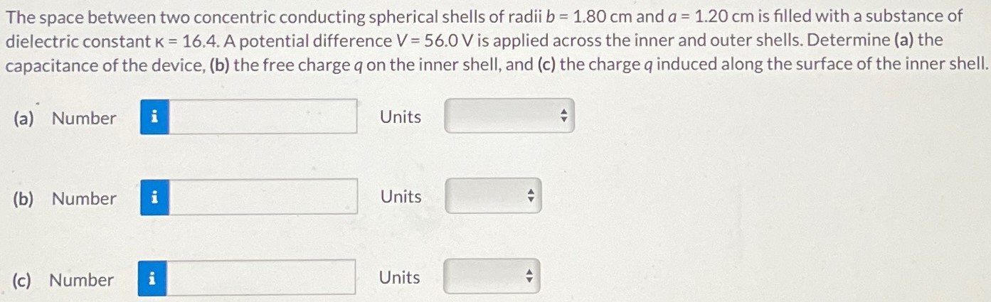 The space between two concentric conducting spherical shells of radii b = 1.80 cm and a = 1.20 cm is filled with a substance of dielectric constant K = 16.4. A potential difference V = 56.0 V is applied across the inner and outer shells. Determine (a) the capacitance of the device, (b) the free charge q on the inner shell, and (c) the charge q induced along the surface of the inner shell. (a) Number Units (b) Number Units (c) Number Units