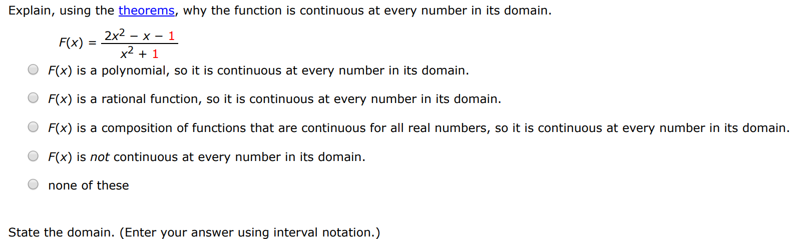 Explain, using the theorems, why the function is continuous at every number in its domain. F(x) = 2x2−x−1 x2+1 F(x) is a polynomial, so it is continuous at every number in its domain. F(x) is a rational function, so it is continuous at every number in its domain. F(x) is a composition of functions that are continuous for all real numbers, so it is continuous at every number in its domain. F(x) is not continuous at every number in its domain. none of these State the domain. (Enter your answer using interval notation.)