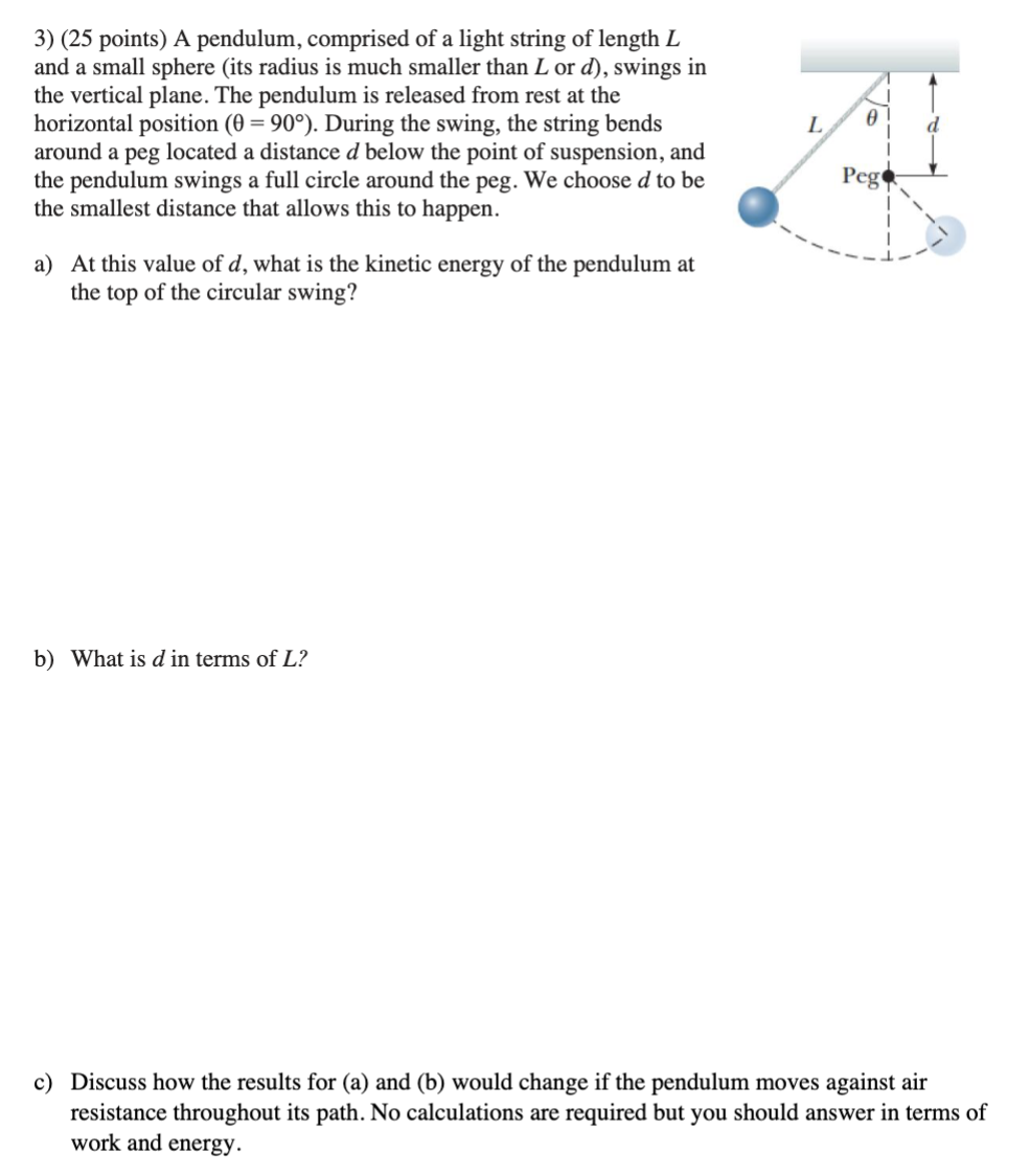 A pendulum, comprised of a light string of length L and a small sphere (its radius is much smaller than L or d ), swings in the vertical plane. The pendulum is released from rest at the horizontal position (θ = 90∘). During the swing, the string bends around a peg located a distance d below the point of suspension, and the pendulum swings a full circle around the peg. We choose d to be the smallest distance that allows this to happen. a) At this value of d, what is the kinetic energy of the pendulum at the top of the circular swing? b) What is d in terms of L ? c) Discuss how the results for (a) and (b) would change if the pendulum moves against air resistance throughout its path. No calculations are required but you should answer in terms of work and energy. 