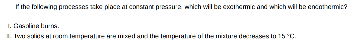 If the following processes take place at constant pressure, which will be exothermic and which will be endothermic? I. Gasoline burns. II. Two solids at room temperature are mixed and the temperature of the mixture decreases to 15∘C. 