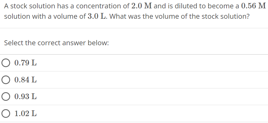 A stock solution has a concentration of 2.0 M and is diluted to become a 0.56 M solution with a volume of 3.0 L. What was the volume of the stock solution? Select the correct answer below: 0.79 L 0.84 L 0.93 L 1.02 L 