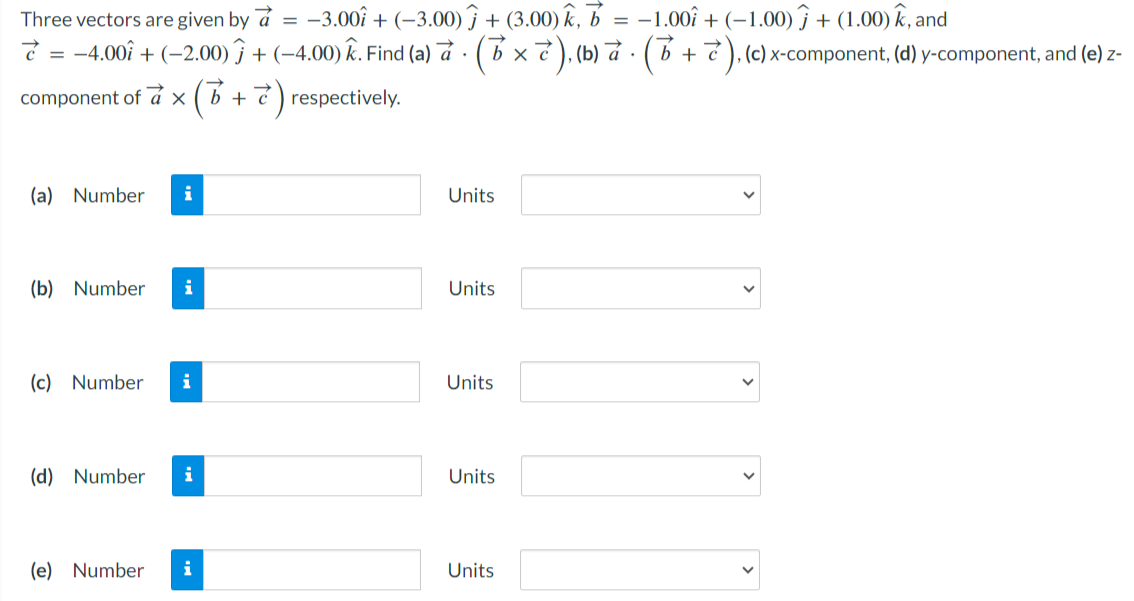 Three vectors are given by a→ = −3.00i^ + (−3.00)j^ + (3.00)k^, b→ = −1.00i^ + (−1.00)j^ + (1.00)k^, and c→ = −4.00i^ + (−2.00)j^ + (−4.00)k^. Find (a) a→⋅(b→×c→), (b) a→⋅(b→+c→), (c) x-component, (d) y-component, and (e) z-component of a→×(b→+c→) respectively. (a) Number Units (b) Number Units (c) Number Units (d) Number Units (e) Number Units