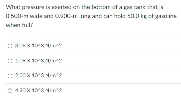 What pressure is exerted on the bottom of a gas tank that is 0.500−m wide and 0.900−m long and can hold 50.0 kg of gasoline when full? 3.06×10^3 N/m^2 1.09×10^3 N/m^2 2.00×10^3 N/m^2 4.20×10^3 N/m^2 