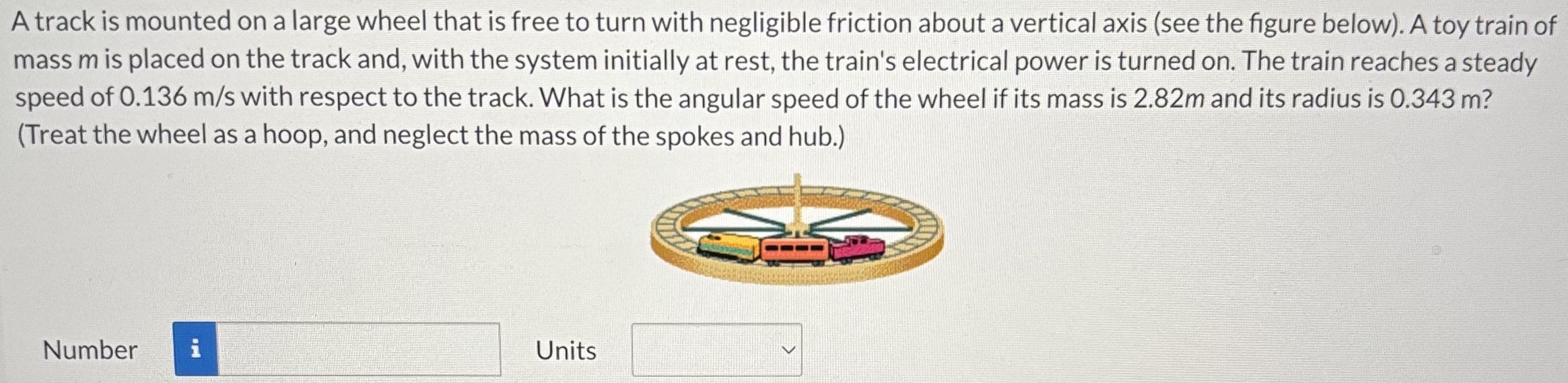 A track is mounted on a large wheel that is free to turn with negligible friction about a vertical axis (see the figure below). A toy train of mass m is placed on the track and, with the system initially at rest, the train's electrical power is turned on. The train reaches a steady speed of 0.136 m/s with respect to the track. What is the angular speed of the wheel if its mass is 2.82 m and its radius is 0.343 m? (Treat the wheel as a hoop, and neglect the mass of the spokes and hub.) Number Units