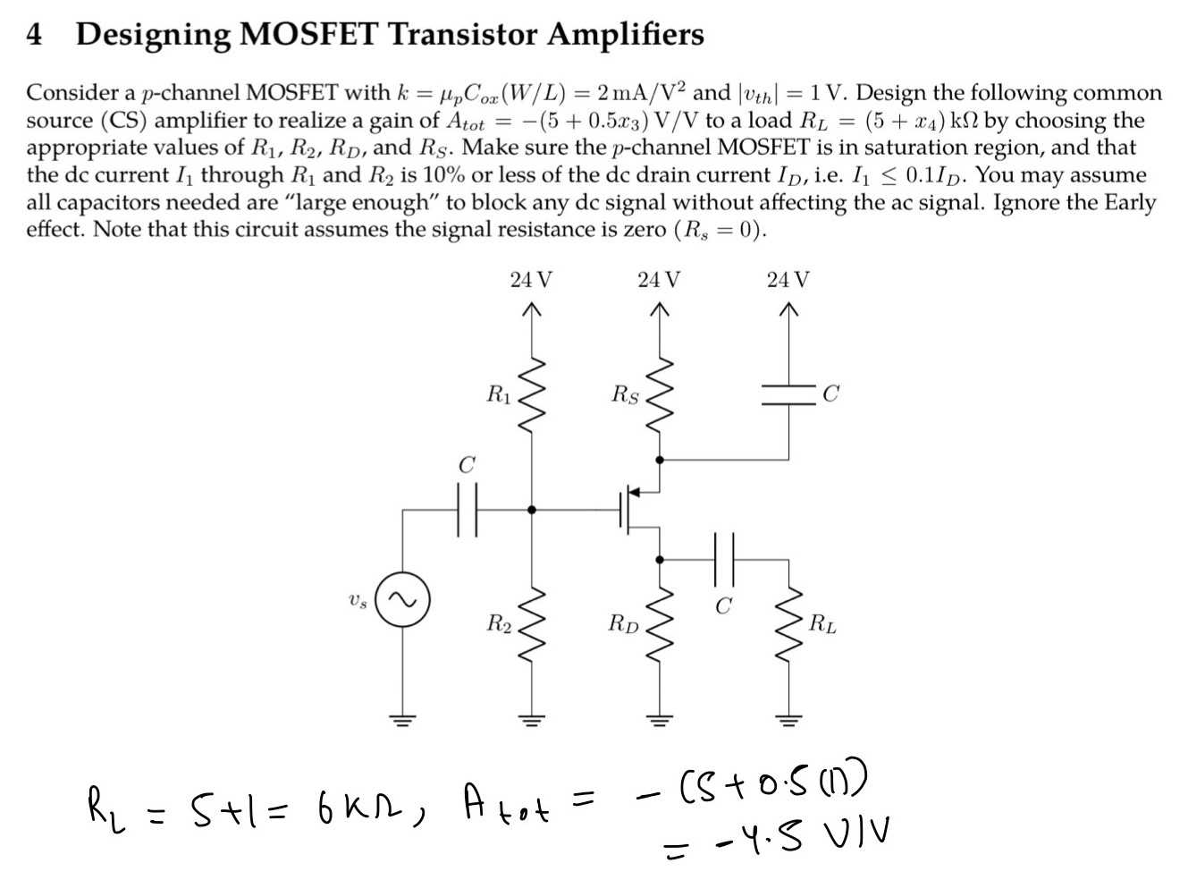 4 Designing MOSFET Transistor Amplifiers Consider a p-channel MOSFET with k = μpCox(W/L) = 2 mA/V2 and |vth| = 1 V. Design the following common source (CS) amplifier to realize a gain of Atot = −(5+0.5 x3)V/V to a load RL = (5+x4)kΩ by choosing the appropriate values of R1, R2, RD, and RS. Make sure the p-channel MOSFET is in saturation region, and that the dc current I1 through R1 and R2 is 10% or less of the dc drain current ID, i. e. I1≤0.1 ID. You may assume all capacitors needed are "large enough" to block any dc signal without affecting the ac signal. Ignore the Early effect. Note that this circuit assumes the signal resistance is zero (Rs = 0). 