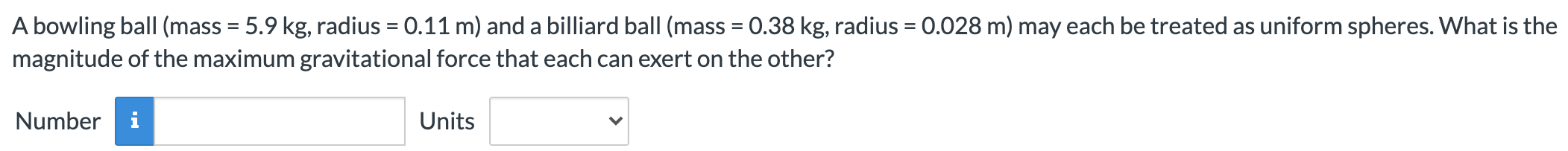 A bowling ball (mass = 5.9 kg, radius = 0.11 m) and a billiard ball (mass = 0.38 kg, radius = 0.028 m) may each be treated as uniform spheres. What is the magnitude of the maximum gravitational force that each can exert on the other? Number Units