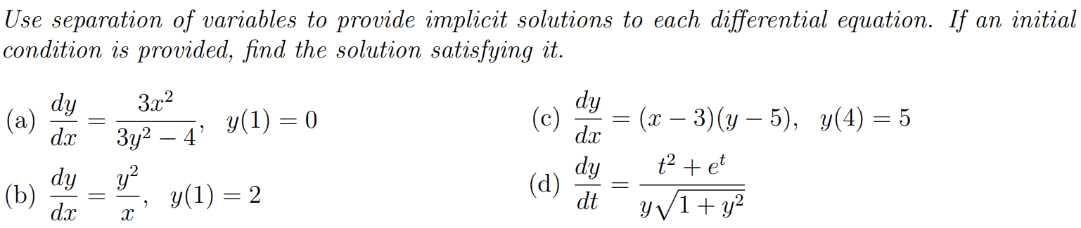 Use separation of variables to provide implicit solutions to each differential equation. If an initial condition is provided, find the solution satisfying it. (a) dydx = 3x2 3y2−4, y(1) = 0 (c) dydx = (x−3)(y−5), y(4) = 5 (b) dydx = y2 x, y(1) = 2 (d) dydt = t2+et y1+y2