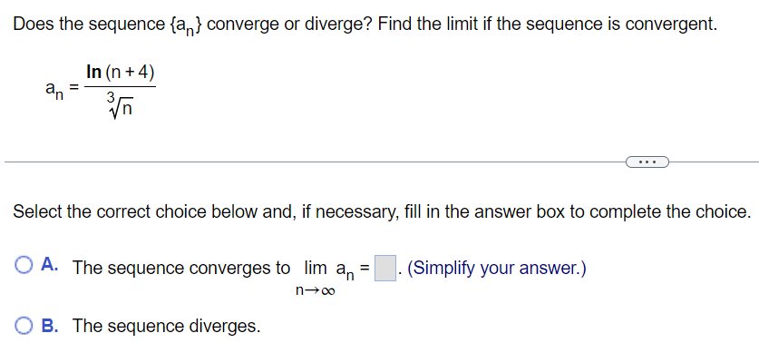 Does the sequence {an} converge or diverge? Find the limit if the sequence is convergent. an = ln⁡(n+4)n3 Select the correct choice below and, if necessary, fill in the answer box to complete the choice. A. The sequence converges to limn→∞an = . (Simplify your answer. ) B. The sequence diverges. 