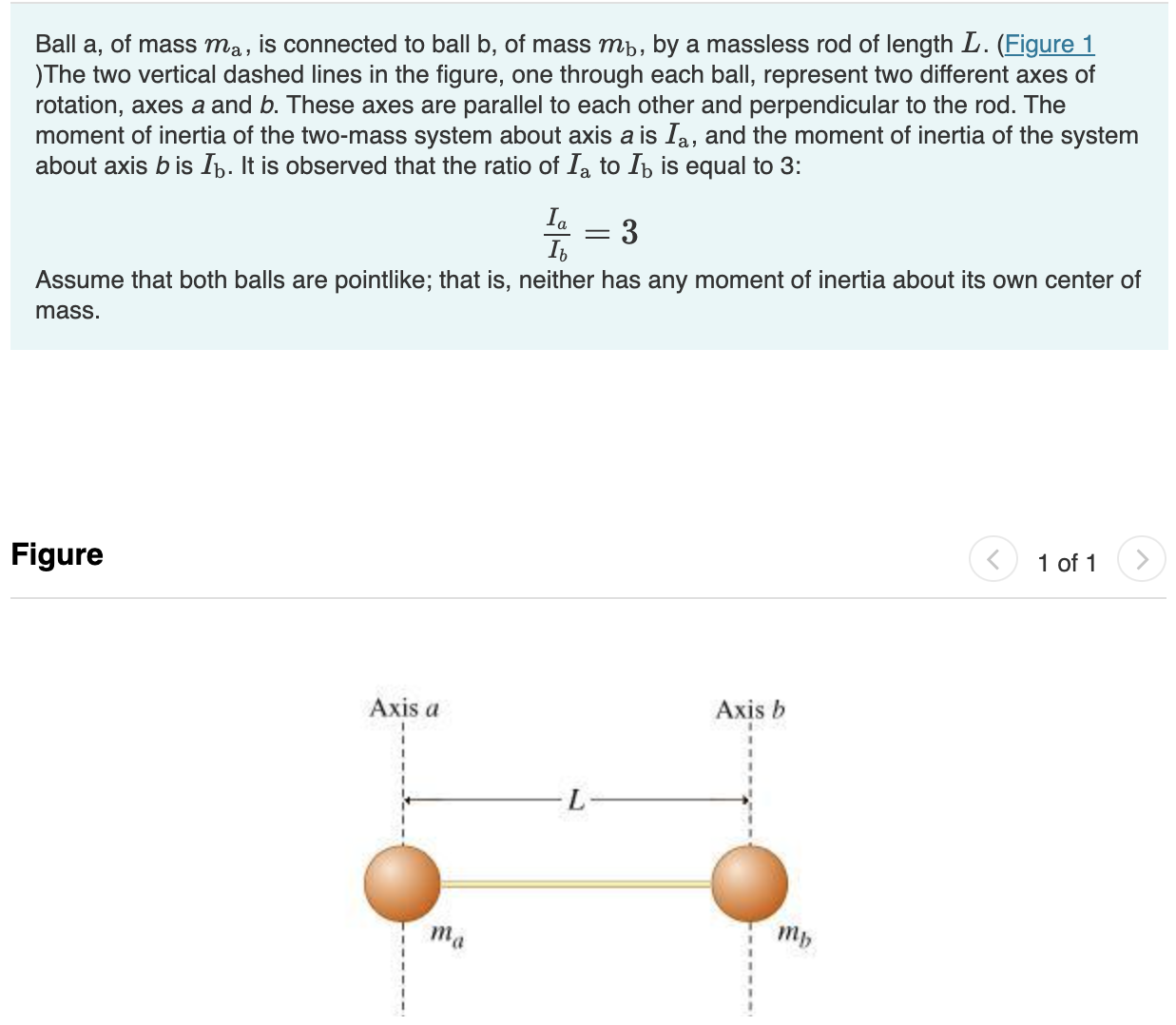 Ball a, of mass ma, is connected to ball b, of mass mb, by a massless rod of length L. (Figure 1 )The two vertical dashed lines in the figure, one through each ball, represent two different axes of rotation, axes a and b. These axes are parallel to each other and perpendicular to the rod. The moment of inertia of the two-mass system about axis a is Ia, and the moment of inertia of the system about axis b is Ib. It is observed that the ratio of Ia to Ib is equal to 3: Ia Ib = 3 Assume that both balls are pointlike; that is, neither has any moment of inertia about its own center of mass. Figure 1 of 1 Find the ratio of the masses of the two balls. Express your answer numerically. View Available Hint(s) ma mb = Find da, the distance from ball a to the system's center of mass. Express your answer in terms of L, the length of the rod. View Available Hint(s) da =