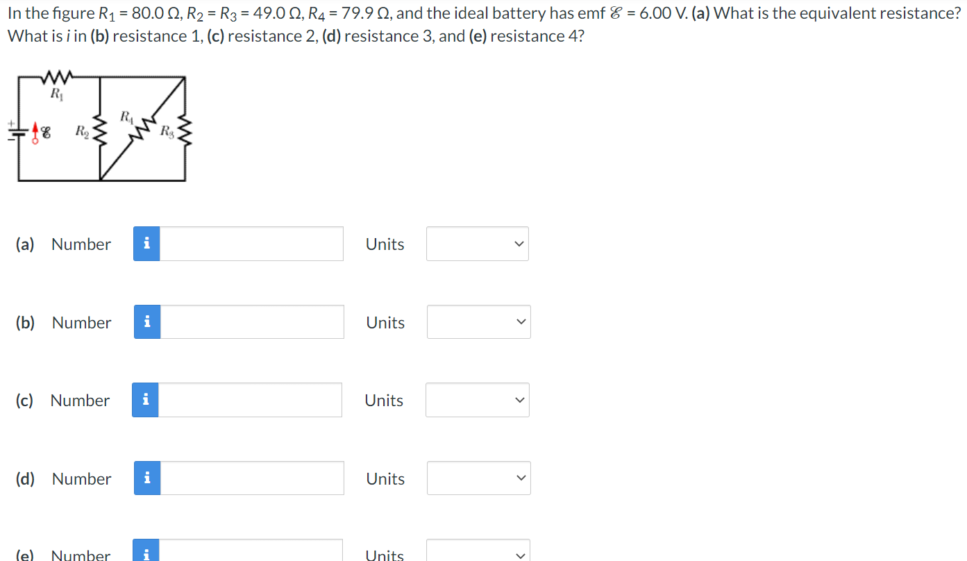 In the figure R1 = 80.0 Ω, R2 = R3 = 49.0 Ω, R4 = 79.9 Ω, and the ideal battery has emf E = 6.00 V. (a) What is the equivalent resistance? What is i in (b) resistance 1, (c) resistance 2, (d) resistance 3, and (e) resistance 4? (a) Number Units (b) Number Units (c) Number Units (d) Number Units (e) Number Units