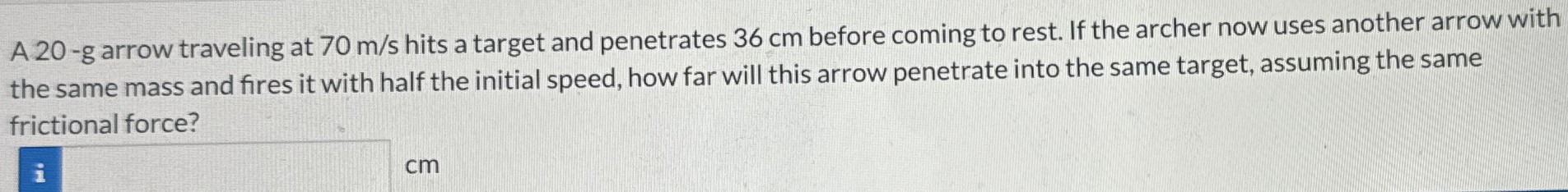 A 20-g arrow traveling at 70 m/s hits a target and penetrates 36 cm before coming to rest. If the archer now uses another arrow with the same mass and fires it with half the initial speed, how far will this arrow penetrate into the same target, assuming the same frictional force?