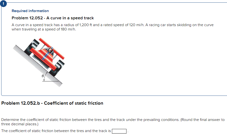 Required information Problem 12.052 - A curve in a speed track A curve in a speed track has a radius of 1, 200 ft and a rated speed of 120 mi/h. A racing car starts skidding on the curve when traveling at a speed of 180 mi/h. Problem 12.052.b - Coefficient of static friction Determine the coefficient of static friction between the tires and the track under the prevailing conditions. (Round the final answer to three decimal places.) The coefficient of static friction between the tires and the track is