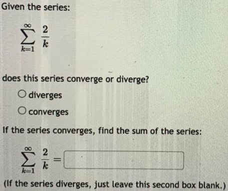 Given the series: ∑k = 1∞2 k does this series converge or diverge? diverges converges If the series converges, find the sum of the series: ∑k = 1∞2 k = (If the series diverges, just leave this second box blank. ) 